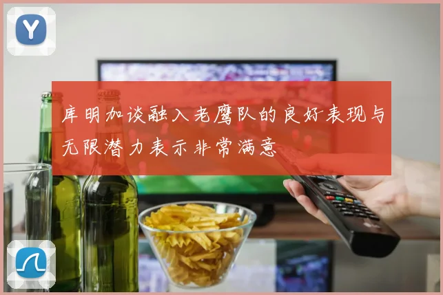 库明加谈融入老鹰队的良好表现与无限潜力表示非常满意
