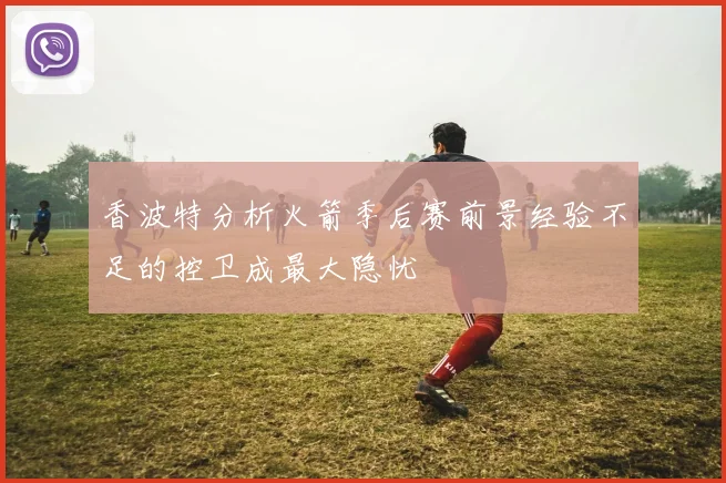 香波特分析火箭季后赛前景经验不足的控卫成最大隐忧