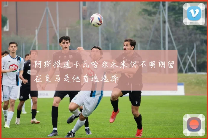 阿斯报道卡瓦哈尔未来仍不明朗留在皇马是他首选选择