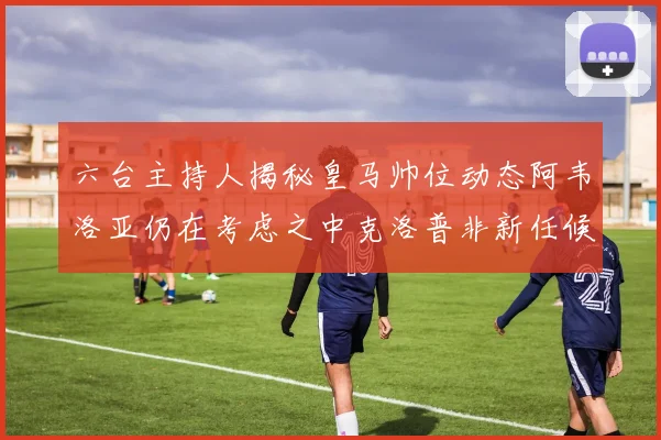六台主持人揭秘皇马帅位动态阿韦洛亚仍在考虑之中克洛普非新任候选人