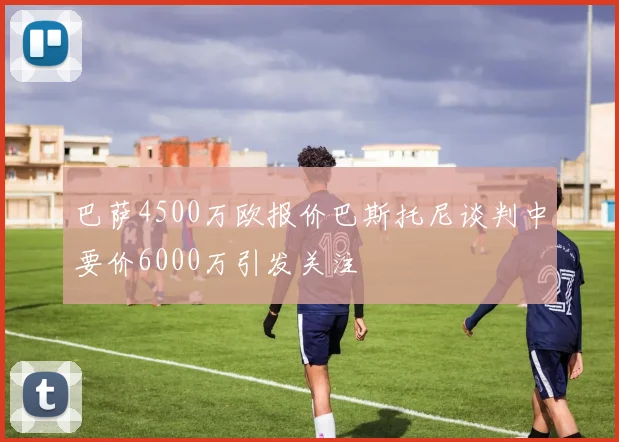 巴萨4500万欧报价巴斯托尼谈判中要价6000万引发关注