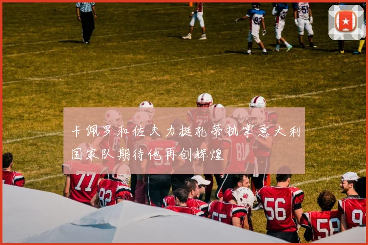 卡佩罗和佐夫力挺孔蒂执掌意大利国家队期待他再创辉煌